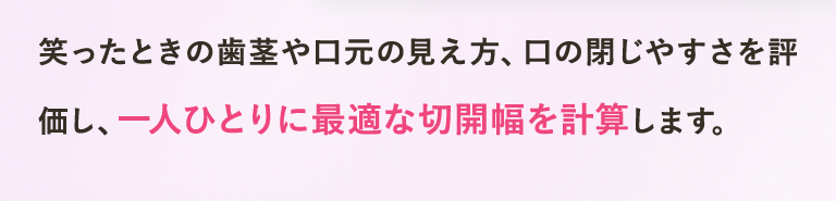 笑ったときの歯茎や口元の見え方、口の閉じやすさを評価し、一人ひとりに最適な切開幅を計算します。