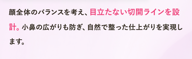 顔全体のバランスを考え、目立たない切開ラインを設計。小鼻の広がりも防ぎ、自然で整った仕上がりを実現します。