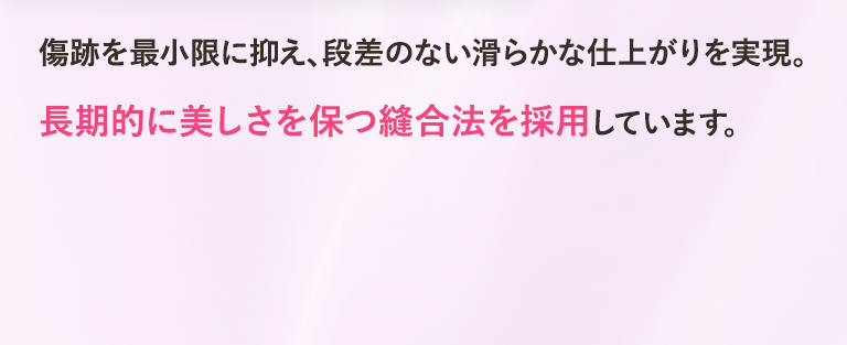 傷跡を最小限に抑え、段差のない滑らかな仕上がりを実現。長期的に美しさを保つ縫合法を採用しています。