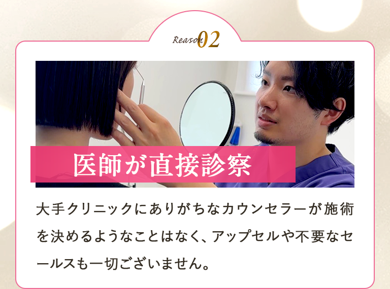 【医師が直接診察】大手クリニックにありがちなカウンセラーが施術を決めるようなことはなく、アップセルや不要なセールスも一切ございません。