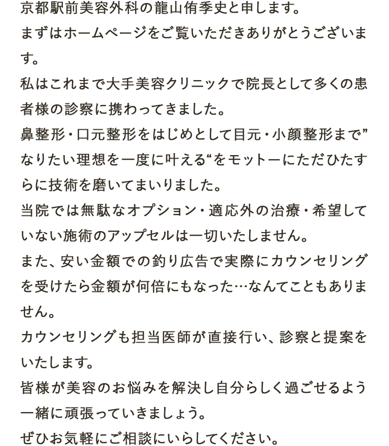 京都駅前美容外科の龍山侑季史と申します。まずはホームページをご覧いただきありがとうございます。私はこれまで大手美容クリニックで院長として多くの患者様の診察に携わってきました。鼻整形・口元整形をはじめとして目元・小顔整形まで”なりたい理想を一度に叶える“をモットーにただひたすらに技術を磨いてまいりました。当院では無駄なオプション・適応外の治療・希望していない施術のアップセルは一切いたしません。また、安い金額での釣り広告で実際にカウンセリングを受けたら金額が何倍にもなった…なんてこともありません。カウンセリングも担当医師が直接行い、診察と提案をいたします。皆様が美容のお悩みを解決し自分らしく過ごせるよう一緒に頑張っていきましょう。ぜひお気軽にご相談にいらしてください。